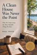 A Clean House Was Never the Point: Why We Trade Away the Most Valuable Thing We Have by Paul Fried