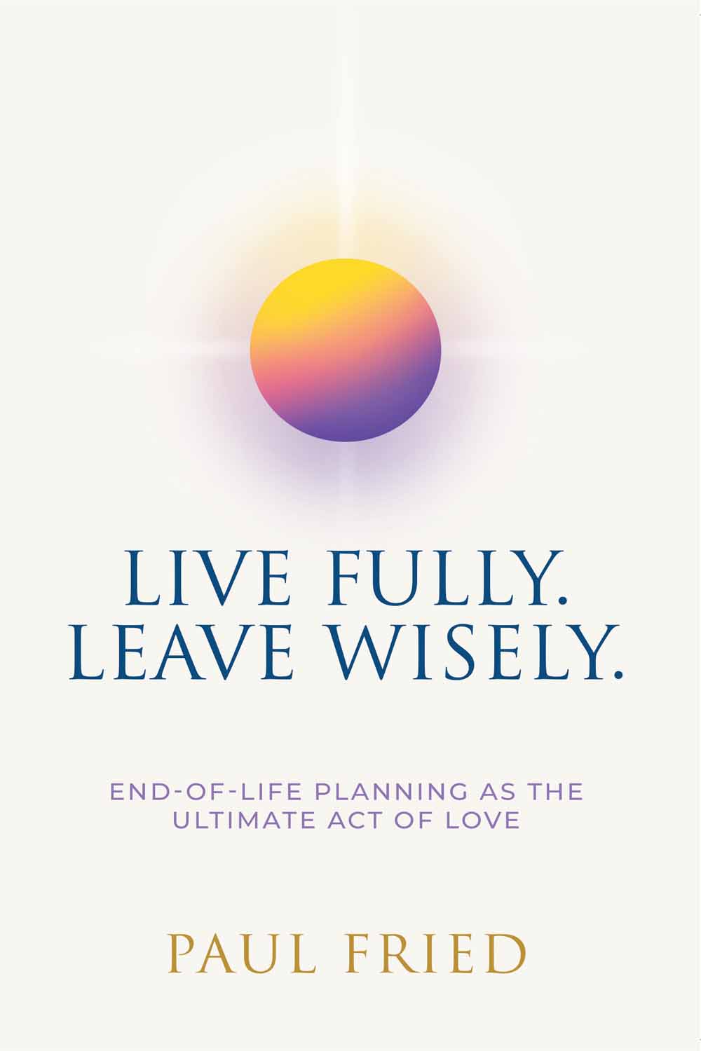 Live Fully. Leave Wisely: End-Of-Life Planning As The Ultimate Act Of Love by Paul Fried
